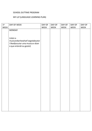 SCHOOL OUTTIME PROGRAM
MY LLP (LANGUAGE LEARNING PLAN)
1ª
WEEK
DAY OF WEEK DAY OF
WEEK
DAY OF
WEEK
DAY OF
WEEK
DAY OF
WEEK
DAY OF
WEEK
MONDAY
Listen a
musicandwritewhatI’vegotaboutor
I liked(escutar uma musica e dizer
o que entendi ou gostei)
 