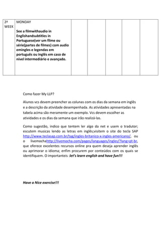 Como fazer My LLP?
Alunos vcs devem preencher as colunas com os dias da semana em inglês
e a descrição da atividade desempenhada. As atividades apresentadas na
tabela acima são meramente um exemplo. Vcs devem escolher as
atividades e os dias da semana que irão realizá-las.
Como sugestão, indico que tentem ler algo da net e usem o tradutor;
escutem musicas lendo as letras em inglês;visitem o site do tecla SAP
http://www.teclasap.com.br/tag/ingles-britanico-x-ingles-americano/, ou
o livemochahttp://livemocha.com/pages/languages/ingles/?lang=pt-br,
que oferece excelentes recursos online pra quem deseja aprender inglês
ou aprimorar o idioma; enfim procurem por conteúdos com os quais se
identifiquem. O importanteis :let’s learn english and have fun!!!
Have a Nice exercise!!!
2ª
WEEK
MONDAY
See a filmwithaudio in
Englishandsubtitles in
Portuguese(ver um filme ou
série(partes de filmes) com audio
emingles e legendas em
português ou inglês em caso de
nível intermediário e avançado.
 