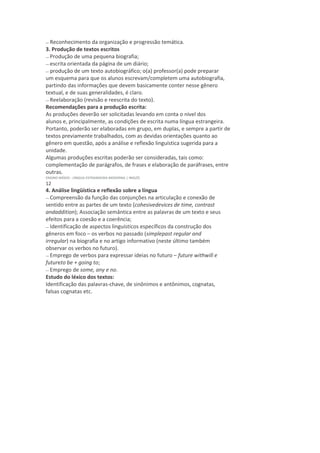 — Reconhecimento da organização e progressão temática.
3. Produção de textos escritos
— Produção de uma pequena biografia;
— escrita orientada da página de um diário;
— produção de um texto autobiográfico; o(a) professor(a) pode preparar
um esquema para que os alunos escrevam/completem uma autobiografia,
partindo das informações que devem basicamente conter nesse gênero
textual, e de suas generalidades, é claro.
— Reelaboração (revisão e reescrita do texto).
Recomendações para a produção escrita:
As produções deverão ser solicitadas levando em conta o nível dos
alunos e, principalmente, as condições de escrita numa língua estrangeira.
Portanto, poderão ser elaboradas em grupo, em duplas, e sempre a partir de
textos previamente trabalhados, com as devidas orientações quanto ao
gênero em questão, após a análise e reflexão linguística sugerida para a
unidade.
Algumas produções escritas poderão ser consideradas, tais como:
complementação de parágrafos, de frases e elaboração de paráfrases, entre
outras.
ENSINO MÉDIO - LÍNGUA ESTRANGEIRA MODERNA | INGLÊS
12
4. Análise lingüística e reflexão sobre a língua
— Compreensão da função das conjunções na articulação e conexão de
sentido entre as partes de um texto (cohesivedevices de time, contrast
andaddition); Associação semântica entre as palavras de um texto e seus
efeitos para a coesão e a coerência;
— Identificação de aspectos linguísticos específicos da construção dos
gêneros em foco – os verbos no passado (simplepast regular and
irregular) na biografia e no artigo informativo (neste último também
observar os verbos no futuro).
— Emprego de verbos para expressar ideias no futuro – future withwill e
futureto be + going to;
— Emprego de some, any e no.
Estudo do léxico dos textos:
Identificação das palavras-chave, de sinônimos e antônimos, cognatas,
falsas cognatas etc.
 