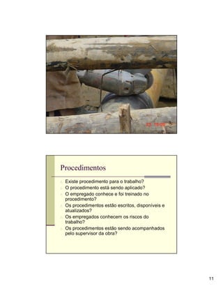 Observação




Procedimentos
n Existe procedimento para o trabalho?
n O procedimento está sendo aplicado?
n O empregado conhece e foi treinado no
  procedimento?
n Os procedimentos estão escritos, disponíveis e
  atualizados?
n Os empregados conhecem os riscos do
  trabalho?
n Os procedimentos estão sendo acompanhados
  pelo supervisor da obra?




                                                   11
 
