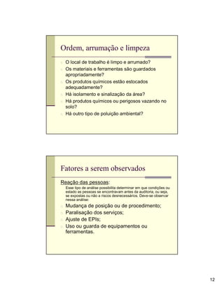 Ordem, arrumação e limpeza
n O local de trabalho é limpo e arrumado?
n Os materiais e ferramentas são guardados
    apropriadamente?
n   Os produtos químicos estão estocados
    adequadamente?
n   Há isolamento e sinalização da área?
n   Há produtos químicos ou perigosos vazando no
    solo?
n   Há outro tipo de poluição ambiental?




Fatores a serem observados
Reação das pessoas:
    Esse tipo de análise possibilita determinar em que condições ou
    estado as pessoas se encontravam antes da auditoria, ou seja,
    se expostas ou não a riscos desnecessários. Deve-se observar
    nessa análise:
n   Mudança de posição ou de procedimento;
n   Paralisação dos serviços;
n   Ajuste de EPIs;
n   Uso ou guarda de equipamentos ou
    ferramentas.




                                                                      12
 
