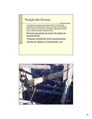Posição das Pessoas
 A posição que as pessoas possam estar no momento da
 realização da auditoria pode indicar uma série de problemas,
 como: postura, treinamento, motivação, supervisão e outros.
 Assim, deve-se analisar aspectos como:
n Pessoas passando por baixo de partes de
  equipamentos;
n Pessoas transitando entre equipamentos;
n Queda de objetos ou ferramentas, etc.




                                                                14
 