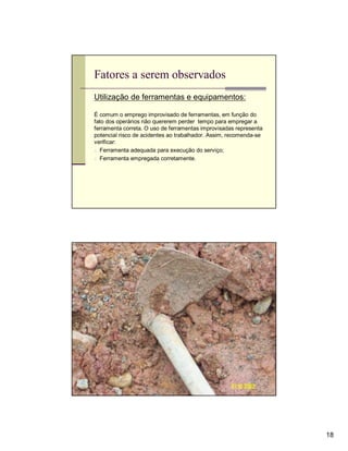 Fatores a serem observados
Utilização de ferramentas e equipamentos:

É comum o emprego improvisado de ferramentas, em função do
fato dos operários não quererem perder tempo para empregar a
ferramenta correta. O uso de ferramentas improvisadas representa
potencial risco de acidentes ao trabalhador. Assim, recomenda-se
verificar:
n Ferramenta adequada para execução do serviço;
n Ferramenta empregada corretamente.




                                                                   18
 