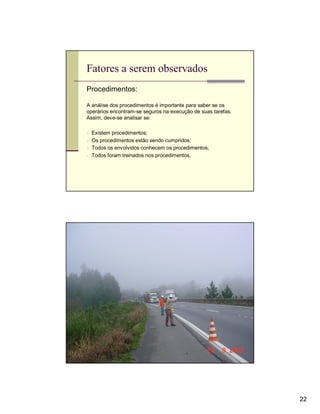Fatores a serem observados
Procedimentos:

A análise dos procedimentos é importante para saber se os
operários encontram-se seguros na execução de suas tarefas.
Assim, deve-se analisar se:

n Existem procedimentos;
n Os procedimentos estão sendo cumpridos;
n Todos os envolvidos conhecem os procedimentos;
n Todos foram treinados nos procedimentos.




                                                              22
 