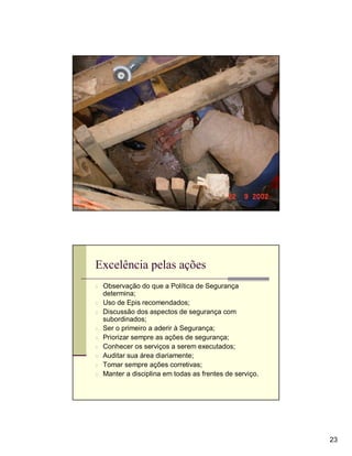 Excelência pelas ações
n Observação do que a Política de Segurança
    determina;
n   Uso de Epis recomendados;
n   Discussão dos aspectos de segurança com
    subordinados;
n   Ser o primeiro a aderir à Segurança;
n   Priorizar sempre as ações de segurança;
n   Conhecer os serviços a serem executados;
n   Auditar sua área diariamente;
n   Tomar sempre ações corretivas;
n   Manter a disciplina em todas as frentes de serviço.




                                                          23
 