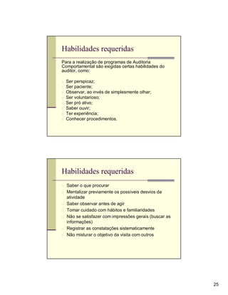 Habilidades requeridas
Para a realização de programas de Auditoria
Comportamental são exigidas certas habilidades do
auditor, como:

n   Ser perspicaz;
n   Ser paciente;
n   Observar, ao invés de simplesmente olhar;
n   Ser voluntarioso;
n   Ser pró ativo;
n   Saber ouvir;
n   Ter experiência;
n   Conhecer procedimentos.




Habilidades requeridas
n Saber o que procurar
n Mentalizar previamente os possíveis desvios da
    atividade
n   Saber observar antes de agir
n   Tomar cuidado com hábitos e familiaridades
n   Não se satisfazer com impressões gerais (buscar as
    informações)
n   Registrar as constatações sistematicamente
n   Não misturar o objetivo da visita com outros




                                                         25
 