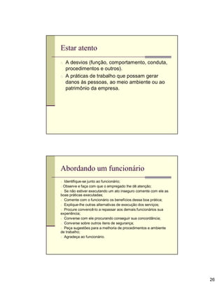 Estar atento
n A desvios (função, comportamento, conduta,
  procedimentos e outros).
n A práticas de trabalho que possam gerar
  danos às pessoas, ao meio ambiente ou ao
  patrimônio da empresa.




Abordando um funcionário
n Identifique-se junto ao funcionário;
n Observe e faça com que o empregado lhe dê atenção;
n Se não estiver executando um ato inseguro comente com ele as
boas práticas executadas;
n Comente com o funcionário os benefícios dessa boa prática;
n Explique-lhe outras alternativas de execução dos serviços;
n Procure convencê-lo a repassar aos demais funcionários sua
experiência;
n Converse com ele procurando conseguir sua concordância;
n Converse sobre outros itens de segurança;
n Peça sugestões para a melhoria de procedimentos e ambiente
de trabalho;
n Agradeça ao funcionário.




                                                                 26
 