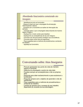 Abordando funcionário cometendo ato
inseguro
n Identifique-se junto ao funcionário;
n Observe e faça com que o empregado lhe dê atenção,
interrompendo o desvio;
n Comente com o funcionário as razões da interrupção dos
serviços;
n Comente sobre o que o empregado estava fazendo de maneira
segura. Elogie-o;
n Explique-lhe o modo correto para trabalhar;
n Explique-lhe as conseqüências de seu ato inseguro;
n Converse com ele procurando conseguir sua concordância;
n Converse sobre outros itens de segurança;
n Peça sugestões para a melhoria de procedimentos e ambiente
de trabalho;
n Agradeça ao funcionário.




Conversando sobre Atos Inseguros
n Procure apresentar seu ponto de vista de maneira
  segura e tranqüila;
n Obtenha do empregado o ponto de vista dele;
n Focalize sempre as conseqüências e não os próprios
  atos;
n Pergunte para obter esclarecimento e para esclarecer o
  funcionário;
n Pergunte sempre com o objetivo de aprender e não de
  repreender;
n Peça sugestões para a melhoria de procedimentos e
  ambiente de trabalho;
n Lembre-se sempre que o sucesso do seu trabalho
  dependerá do sucesso da sua abordagem.




                                                               27
 