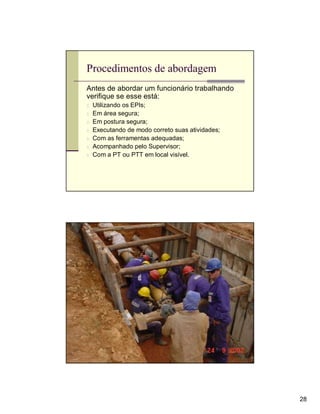 Procedimentos de abordagem
Antes de abordar um funcionário trabalhando
verifique se esse está:
n   Utilizando os EPIs;
n   Em área segura;
n   Em postura segura;
n   Executando de modo correto suas atividades;
n   Com as ferramentas adequadas;
n   Acompanhado pelo Supervisor;
n   Com a PT ou PTT em local visível.




                                                  28
 