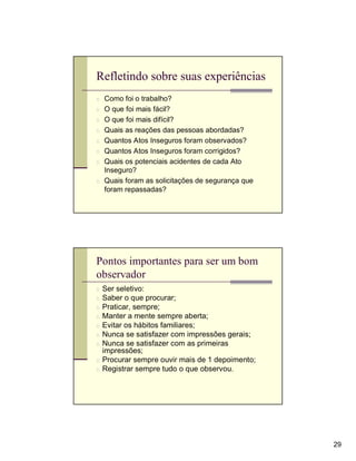 Refletindo sobre suas experiências
n Como foi o trabalho?
n O que foi mais fácil?
n O que foi mais difícil?
n Quais as reações das pessoas abordadas?
n Quantos Atos Inseguros foram observados?
n Quantos Atos Inseguros foram corrigidos?
n Quais os potenciais acidentes de cada Ato
  Inseguro?
n Quais foram as solicitações de segurança que
  foram repassadas?




Pontos importantes para ser um bom
observador
n Ser seletivo:
n Saber o que procurar;
n Praticar, sempre;
n Manter a mente sempre aberta;
n Evitar os hábitos familiares;
n Nunca se satisfazer com impressões gerais;
n Nunca se satisfazer com as primeiras
  impressões;
n Procurar sempre ouvir mais de 1 depoimento;
n Registrar sempre tudo o que observou.




                                                 29
 