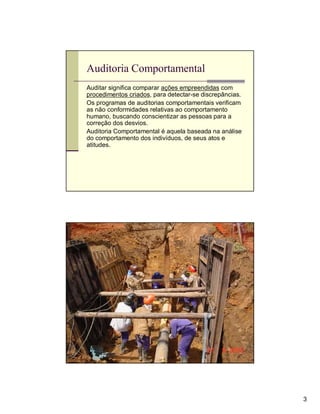 Auditoria Comportamental
Auditar significa comparar ações empreendidas com
procedimentos criados, para detectar-se discrepâncias.
Os programas de auditorias comportamentais verificam
as não conformidades relativas ao comportamento
humano, buscando conscientizar as pessoas para a
correção dos desvios.
Auditoria Comportamental é aquela baseada na análise
do comportamento dos indivíduos, de seus atos e
atitudes.




Avaliação




                                                         3
 