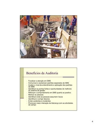 Avaliação




Benefícios da Auditoria

n Focalizar a atenção em SMS
n Comunicar e esclarecer padrões esperados de SMS
n Avaliar o nível de entendimento e aplicação dos padrões
    de SMS
n Identificar os pontos fortes e oportunidades de melhoria
    do sistema de gestão
n   Reforçar o comportamento em SMS quanto ao positivo
n   Motivar as pessoas
n   Identificar onde as pessoas assumem riscos
n   Identificar e corrigir desvios
n   Evitar acidentes e incidentes
n   Promover maior interação da liderança com as atividades
    de campo




                                                              4
 