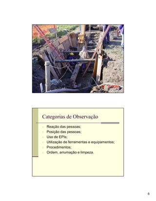 Categorias de Observação
n Reação das pessoas;
n Posição das pessoas;
n Uso de EPIs;
n Utilização de ferramentas e equipamentos;
n Procedimentos;
n Ordem, arrumação e limpeza.




                                              6
 