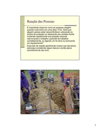 Reação das Pessoas
É importante observar como as pessoas reagem
quando você entra em uma área. P.Ex. Será que
alguém parece estar desconfortável, colocando os
óculos de proteção ou abaixando seu protetor facial;
mudando rapidamente sua posição corporal;
rearrumando o trabalho; parando de trabalhar
completamente; ou ligando um fio terra ou trancando
um equipamento?
Esse tipo de reação geralmente mostra que ela talvez
estivesse cometendo algum desvio e tendo plena
consciência de seu erro.




Observação




                                                       7
 