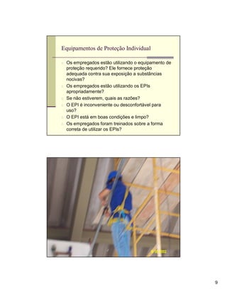 Equipamentos de Proteção Individual

n Os empregados estão utilizando o equipamento de
    proteção requerido? Ele fornece proteção
    adequada contra sua exposição a substâncias
    nocivas?
n   Os empregados estão utilizando os EPIs
    apropriadamente?
n   Se não estiverem, quais as razões?
n   O EPI é inconveniente ou desconfortável para
    uso?
n   O EPI está em boas condições e limpo?
n   Os empregados foram treinados sobre a forma
    correta de utilizar os EPIs?




Observação




                                                    9
 