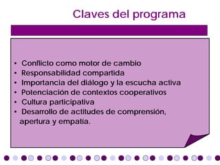 Claves del programa



•   Conflicto como motor de cambio
•   Responsabilidad compartida
•   Importancia del diálogo y la escucha activa
•   Potenciación de contextos cooperativos
•   Cultura participativa
•   Desarrollo de actitudes de comprensión,
    apertura y empatía.
 