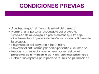 CONDICIONES PREVIAS


• Aprobación por, al menos, la mitad del claustro
• Nombrar una persona responsable del proyecto.
• Creación de un equipo de profesores/as que trabaje
  directamente e impulse su inclusión en la vida cotidiana de
  la escuela.
• Presentación del proyecto a las familias.
• Provocar el entusiasmo por participar entre el alumnado.
• Introducir un espacio horario para poder realizar el
  programa de formación inicial y de reuniones posteriores.
• Habilitar un espacio para poderse reunir con periodicidad.
 