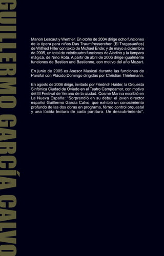 Manon Lescaut y Werther. En otoño de 2004 dirige ocho funciones
de la ópera para niños Das Traumfresserchen (El Tragasueños)
de Wilfried Hiller con texto de Michael Ende; y de mayo a diciembre
de 2005, un total de veinticuatro funciones de Aladino y la lámpara
mágica, de Nino Rota. A partir de abril de 2006 dirige igualmente
funciones de Bastien und Bastienne, con motivo del año Mozart.

En junio de 2005 es Asesor Musical durante las funciones de
Parsifal con Plácido Domingo dirigidas por Christian Thielemann.

En agosto de 2006 dirige, invitado por Friedrich Haider, la Orquesta
Sinfónica Ciudad de Oviedo en el Teatro Campoamor, con motivo
del III Festival de Verano de la ciudad. Cosme Marina escribió en
La Nueva España: “Sorprendió en su debut el joven director
español Guillermo García Calvo, que exhibió un conocimiento
profundo de las dos obras en programa, férreo control orquestal
y una lúcida lectura de cada partitura. Un descubrimiento”.
 