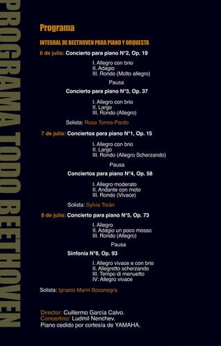 Programa
INTEGRAL DE BEETHOVEN PARA PIANO Y ORQUESTA
6 de julio: Concierto para piano N°2, Op. 19
                      I. Allegro con brio
                      II. Adagio
                      III. Rondo (Molto allegro)
                             Pausa
          Concierto para piano N°3, Op. 37

                      I. Allegro con brio
                      II. Largo
                      III. Rondo (Allegro)
          Solista: Rosa Torres-Pardo

7 de julio: Conciertos para piano N°1, Op. 15

                      I. Allegro con brio
                      II. Largo
                      III. Rondo (Allegro Scherzando)
                             Pausa
           Conciertos para piano N°4, Op. 58

                      I. Allegro moderato
                      II. Andante con moto
                      III. Rondo (Vivace)
           Solista: Sylvia Torán
8 de julio: Concierto para piano N°5, Op. 73
                      I. Allegro
                      II. Adagio un poco mosso
                      III. Rondo (Allegro)
                              Pausa
           Sinfonía N°8, Op. 93
                      I. Allegro vivace e con brio
                      II. Allegretto scherzando
                      III. Tempo di menuetto
                      IV: Allegro vivace
Solista: Ignacio Marín Bocanegra



Director: Cuillermo García Calvo.
Concertino: Ludmil Nenchev.
Piano cedido por cortesía de YAMAHA.
 