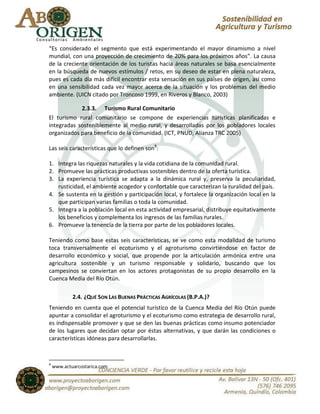 “Es considerado el segmento que está experimentando el mayor dinamismo a nivel
mundial, con una proyección de crecimiento de 20% para los próximos años”. La causa
de la creciente orientación de los turistas hacia áreas naturales se basa esencialmente
en la búsqueda de nuevos estímulos / retos, en su deseo de estar en plena naturaleza,
pues es cada día más difícil encontrar esta sensación en sus países de origen, así como
en una sensibilidad cada vez mayor acerca de la situación y los problemas del medio
ambiente. (UICN citado por Troncoso 1999, en Riveros y Blanco, 2003)

            2.3.3. Turismo Rural Comunitario
El turismo rural comunitario se compone de experiencias turísticas planificadas e
integradas sosteniblemente al medio rural, y desarrolladas por los pobladores locales
organizados para beneficio de la comunidad. (ICT, PNUD, Alianza TRC 2005)

Las seis características que lo definen son8:

1. Integra las riquezas naturales y la vida cotidiana de la comunidad rural.
2. Promueve las prácticas productivas sostenibles dentro de la oferta turística.
3. La experiencia turística se adapta a la dinámica rural y, preserva la peculiaridad,
   rusticidad, el ambiente acogedor y confortable que caracterizan la ruralidad del país.
4. Se sustenta en la gestión y participación local, y fortalece la organización local en la
   que participan varias familias o toda la comunidad.
5. Integra a la población local en esta actividad empresarial, distribuye equitativamente
   los beneficios y complementa los ingresos de las familias rurales.
6. Promueve la tenencia de la tierra por parte de los pobladores locales.

Teniendo como base estas seis características, se ve como esta modalidad de turismo
toca transversalmente el ecoturismo y el agroturismo convirtiéndose en factor de
desarrollo económico y social, que propende por la articulación armónica entre una
agricultura sostenible y un turismo responsable y solidario, buscando que los
campesinos se conviertan en los actores protagonistas de su propio desarrollo en la
Cuenca Media del Río Otún.

            2.4. ¿QUÉ SON LAS BUENAS PRÁCTICAS AGRÍCOLAS (B.P.A.)?
Teniendo en cuenta que el potencial turístico de la Cuenca Media del Río Otún puede
apuntar a consolidar el agroturismo y el ecoturismo como estrategia de desarrollo rural,
es indispensable promover y que se den las buenas prácticas como insumo potenciador
de los lugares que decidan optar por éstas alternativas, y que darán las condiciones o
características idóneas para desarrollarlas.



8
    www.actuarcostarica.com
 