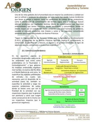 Uno de los retos globales de la humanidad esta en mejorar las condiciones y calidad con
   que se cultivan y producen los alimentos, por esta razón han nacido nuevas tendencias
   que llevan al campo a mejorar, tanto las condiciones de trabajo de los productores,
   como la disminución de contaminación del terreno (agua, aire y tierra) que buscan
   obtener productos con cualidades distintas (libres de contaminantes que trasmitan
   enfermedades) que tienen mercados donde vendedores y consumidores tienen un
   interés mayor por el cuidado del medio ambiente y la salud humana; los primeros,
   sacando al mercado productos más limpios y sanos y, los segundos, consumiendo
   alimentos que hayan sido tratados con Buenas Prácticas.

   “Según la Organización de las Naciones Unidas para la Agricultura y la Alimentación
   (F.A.O.), la aplicación de las Buenas Prácticas Agrícolas implica el conocimiento, la
   compresión, la planificación y mesura, el registro y la gestión orientados al logro de
   objetivos sociales, ambientales y productivos específicos”.9

                2.5. CONTEXTUALIZACIÓN GRÁFICA
                                                                                Ilustración 1. Contextualización
En las siguientes páginas se
                                                                        Problemática Actual
encuentran desglosadas cada una de
las actividades que están como                       Agrícola               Turismo No                Pecuaria
problemática en la “Ilustración 1.              Intensiva Excesiva         Reglamentado          Intensiva Excesiva
Contextualización” y que generan                                      Inadecuado Manejo de Residuos
los impactos ambientales negativos             Ampliación de la     Inorgánicos – Heces (aves y cerdos)
más fuertes a la Cuenca del Río Otún              Frontera                    Vertimientos dispersos sin tratamiento
y el Medio Natural de esta zona. Se             Agropecuaria                       y puntuales de magnitud alta
especifican los aspectos ambientales              Agrícola              Impactos Negativos
de entrada, los cuales son                                        H2O del Río Otún y Medio Natural
necesarios para el desarrollo de la
actividad como tal, también se
especifica la actividad y luego los
aspectos ambientales de salida,                                            Herramientas
donde se tienen unos que son la
                                                  Agenda Ambiental para la Consolidación de la            POT.
finalidad de la actividad con sus
                                                      Cuenca del Río Otún como Destino
respectivos impactos (por lo general                  Sostenible de Recreación y Turismo.                 Otras
son positivos) y otros que surgen
como consecuencia de la misma con
                                                       Otras                       Programa de Buenas Prácticas
sus respectivos impactos (por lo                                                   Agrícolas y Turismo Sostenible
general son negativos).                                               Otros
                                                                   Impactos Mínimos y Adecuados
                                                                  H2O del Río Otún y Medio Natural

   9
       Norma Técnica Colombiana N.T.C. – 5400 Buenas Prácticas Agrícolas.
 