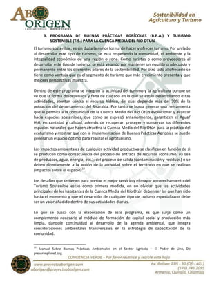 3. PROGRAMA DE BUENAS PRÁCTICAS AGRÍCOLAS (B.P.A.) Y TURISMO
        SOSTENIBLE (T.S.) PARA LA CUENCA MEDIA DEL RÍO OTÚN
El turismo sostenible, es sin duda la mejor forma de hacer y ofrecer turismo. Por un lado
al desarrollar este tipo de turismo, se está respetando la comunidad, el ambiente y la
integralidad económica de una región o zona. Como turistas o como proveedores al
desarrollar este tipo de turismo, se está velando por mantener un equilibrio adecuado y
permanente entre los diferentes pilares de la sostenibilidad. Por otro lado al ofrecerlo se
tiene como ventaja que es el segmento de turismo que más crecimiento presenta y que
mejores perspectivas muestra.

Dentro de este programa se integran la actividad del turismo y la agricultura porque se
ve que la forma desordenada y falta de cuidado en la que se están desarrollando estas
actividades, atentan contra el recurso hídrico, del cual depende más del 70% de la
población del departamento del Risaralda. Por tanto se busca generar una herramienta
que le permita a la comunidad de la Cuenca Media del Río Otún evolucionar y avanzar
hacia espacios sostenibles, que como se expresó anteriormente, garanticen el Agua/
H20, en cantidad y calidad, además de recuperar, proteger y conservar los diferentes
espacios naturales que hacen atractiva la Cuenca Media del Río Otún para la práctica del
ecoturismo y mostrar que con la implementación de Buenas Prácticas Agrícolas se puede
generar un espacio óptimo para realizar el agroturismo.

Los impactos ambientales de cualquier actividad productiva se clasifican en función de si
se producen como consecuencia del proceso de entrada de recursos (consumo, ya sea
de productos, agua, energía, etc.); del proceso de salida (contaminación y residuos) o se
deben directamente a la acción de la actividad sobre el territorio en que se realizan
(impactos sobre el espacio)10.

Los desafíos que se tienen para prestar el mejor servicio y el mayor aprovechamiento del
Turismo Sostenible están como primera medida, en no olvidar que las actividades
principales de los habitantes de la Cuenca Media del Río Otún deben ser las que han sido
hasta el momento y que el desarrollo de cualquier tipo de turismo especializado debe
ser un valor añadido dentro de sus actividades diarias.

Lo que se busca con la elaboración de este programa, es que surja como un
complemento necesario al módulo de formación de capital social y producción más
limpia, dándole continuidad al desarrollo de la agenda ambiental, que integra
consideraciones ambientales transversales en la estrategia de capacitación de la
comunidad.


10
   Manual Sobre Buenas Prácticas Ambientales en el Sector Agrícola – El Poder de Uno, De
preserveplanet.org
 