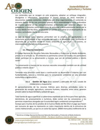 Los contenidos que se recogen en este programa, adoptan un enfoque integrador,
divulgativo e informativo, apoyándose al mismo tiempo en otros manuales y
documentos exitosos existentes, elaborados por otras organizaciones. El contenido se
enmarca dentro de los tres principios (pilares) de la sostenibilidad y busca profundizar
de manera general en los comportamientos ambientales que deberían adoptar los
pobladores y visitantes como costumbres de actividad y desenvolvimiento dentro de la
Cuenca Media Del Río Otún, propiciando un cambio actitudinal en el desempeño de las
labores y actividades diarias de esta zona.

Lo que se busca como objetivo primordial con la práctica del agroturismo y el
ecoturismo es promover el uso sostenible del suelo y el desarrollo rural, facilitando el
desarrollo de un modelo donde el medio ambiente, la agricultura y el turismo, se
interrelacionen y beneficien mutuamente.

             3.1. PRINCIPIOS AMBIENTALES
El Código Nacional de Recursos Naturales Renovables y Protección al Medio Ambiente,
precisa en el artículo 1o. “El ambiente es patrimonio común. El Estado y los particulares
deben participar en su preservación y manejo, que son de utilidad pública e interés
social.”

“La preservación y manejo de los recursos naturales renovables también son de utilidad
pública e interés social.”

Tomando esta precisión como base a continuación se desarrollan 8 criterios que son
fundamentales, básicos y mínimos para la conservación ambiental en una actividad
ecoturística y agroturística.

                 3.1.1. Gestión del Agua (Uso racional y adecuado del H2O, Lavado de
                      instalaciones y maquinaria)
El aprovechamiento de los recursos hídricos para diversas actividades como la
generación de energía, agricultura, consumo humano, industria, entre otros, generan
presión sobre la disponibilidad y calidad del agua.

Toda fuente de agua superficial o subterránea explotada por la finca para fines agrícolas,
domésticos, de procesamiento o turísticos, debe contar con las concesiones y los
permisos respectivos otorgados por la autoridad legal o ambiental correspondiente11.
Aunque para muchos de los predios de la Cuenca Media del Río Otún el pago que hacen
por consumo de agua no representa un rubro importante dentro de la estructura de
costos habitacionales, ya que es un costo fijo (aprox. $4000 mensuales) indiferente de la

11
     Remitirse al Código Nacional de Recursos Naturales Renovables y Protección al Medio Ambiente.
 