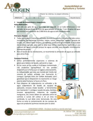 utilizaron las cisternas, se preparó alimentos,
                                  etc.
2008/02/30     42         11                              -                         Eduardo García

• Lavado de instalaciones y maquinaria.
Datos Relevantes
• Con sólo una gota de agua que caiga por segundo de un tubo defectuoso o mal
   cerrado, se desperdician 30 litros de agua potable en un día. Y con 10 gotas de agua
   por minuto está alrededor de 2.000 litros de agua al año desperdiciados.

Principios Básicos
• Todos los equipos y utensilios utilizados durante la cosecha y poscosecha tales como:
    recipientes, herramientas, cuchillos, mesas, cestas, canastillas, cepillos, tanques de
    lavado, etc., deben estar limpios y en óptimas condiciones garantizando la inocuidad
    del producto agrícola, para esto se debe lavar dichos implementos haciendo un uso
    racional del agua y velando porque las aguas servidas sean tratadas mínimamente
    (trampa de grasas).
• Para el lavado de las instalaciones, se recomienda la utilización de aguas ya utilizada
    para otros fines.

Consejos Prácticos
• Utilice preferiblemente aspersores o sistemas de
   goteo para labores de lavado, aplicación y riego.
• En los casos en los cuales el H2O/agua contaminada
   con productos agroquímicos no sea posible
   disponerla en la forma que se sugiere anteriormente,
   es indispensable que esta sea tratada por medio del
   sistema de carbón activado (ver ilustración 6,
   contigua. Ejemplo Filtro de Carbón Activado), para
   garantizar que la disposición no represente un riesgo
   para la salud humana, la fauna y la flora.
• Para disponer de subproductos no utilizados y de
   agua subproducto de lavado de equipos de
   aplicación, envases (triple lavado) y herramientas
   (ver ilustración 7, contigua. Lavado de palas, bombas,
   envases agroquímicos, máquinas de espalda,
   mangueras, etc.) éstas deben ser aplicadas entre los
   caminos o surcos del cultivo o en un área no
   sembrada, la cual debe estar demarcada. De esta
   forma se evita la contaminación de los cuerpos de
   agua con productos químicos nocivos para la salud.
 