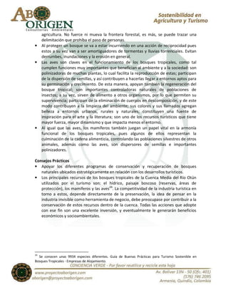agricultura. No fuerce ni mueva la frontera forestal, es más, se puede trazar una
     delimitación que prohíba el paso de personas.
•    Al proteger un bosque se va a estar incurriendo en una acción de reciprocidad pues
     estos a su vez van a ser amortiguadores de tormentas y lluvias torrenciales. Evitan
     derrumbes, inundaciones y la erosión en general.
•    Las aves son claves en el funcionamiento de los bosques tropicales, como tal
     cumplen funciones muy importantes que benefician al ambiente y a la sociedad: son
     polinizadoras de muchas plantas, lo cual facilita la reproducción de estas; participan
     de la dispersión de semillas, y así contribuyen a hacerlas llegar a entornos aptos para
     su germinación y crecimiento. De esta manera, apoyan también la regeneración del
     bosque tropical; son importantes controladoras naturales de poblaciones de
     insectos; a su vez, sirven de alimento a otros organismos, por lo que permiten su
     supervivencia; participan de la eliminación de cuerpos en descomposición, y de este
     modo contribuyen a la limpieza del ambiente; sus colores y sus llamados agregan
     belleza a entornos urbanos, rurales y naturales; constituyen una fuente de
     inspiración para el arte y la literatura; son uno de los recursos turísticos que tiene
     mayor fuerza, mayor dinamismo y que impacta menos el entorno.
•    Al igual que las aves, los mamíferos también juegan un papel vital en la armonía
     funcional de los bosques tropicales, pues algunos de ellos representan la
     culminación de la cadena alimenticia, controlando las poblaciones silvestres de otros
     animales, además como las aves, son dispersores de semillas e importantes
     polinizadores.

Consejos Prácticos
• Apoyar los diferentes programas de conservación y recuperación de bosques
   naturales ubicados estratégicamente en relación con los desarrollos turísticos.
• Los principales recursos de los bosques tropicales de la Cuenca Media del Río Otún
   utilizados por el turismo son: el hídrico, paisaje boscoso (reservas, áreas de
   protección), los mamíferos y las aves24. La competitividad de la industria turística en
   torno a estos, depende directamente de la preservación, la idea de pensar en la
   industria invisible como herramienta de negocio, debe preocupase por contribuir a la
   conservación de estos recursos dentro de la cuenca. Todas las acciones que adopte
   con ese fin son una excelente inversión, y eventualmente le generarán beneficios
   económicos y socioambientales.




24
  Se conocen unas 9934 especies diferentes. Guía de Buenas Prácticas para Turismo Sostenible en
Bosques Tropicales - Empresas de Alojamiento.
 