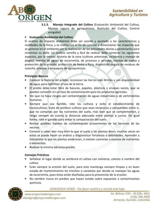 3.1.3. Manejo Integrado del Cultivo (Evaluación Ambiental del Cultivo,
                  Manejo seguro de agroquímicos, Nutrición del Cultivo, Control
                  amigable)
• Evaluación Ambiental del Cultivo
El análisis de impacto ambiental debe ser acorde y ajustado a las características y
realidades de la finca, y se realiza con el fin de conocer y dimensionar los impactos que
se generan en el ambiente por la realización de las actividades diarias y gestionarlos para
minimizar su daño. Un análisis sencillo y fácil de realizar debe contener los siguientes
aspectos, por lo menos: historia de la zona (cultivos anteriores, incidencia y manejo de
plagas), manejo de aguas de escorrentía, de procesos y servidas, manejo de suelos y
protección de la erosión, protección de fauna y flora, disposición segura de residuos de
cosecha, envases y empaques de agroquímicos.

Principios Básicos
• Conocer la historia del predio, reconocer las tierras más fértiles y con disponibilidad
    de agua, para optimizar el uso de la tierra.
• El predio debe estar libre de basuras, papeles, plásticos y envases vacíos, que se
    puedan convertir en un foco de contaminación para los productos agrícolas.
• Ver que no haya riesgos por contaminación de aguas industriales o de vertimientos
    humanos.
• Siempre que sea factible, rote los cultivos y evite el establecimiento de
    monocultivos; trate de sembrar cultivos que sean recíprocos y compatibles entre sí,
    que no compitan por los nutrientes del suelo, más bien que se complementen, y
    tenga siempre en cuenta la distancia adecuada entre plantas y surcos. De igual
    forma, rote el ganado para evitar la compactación del suelo.
• Revisar posibles fuentes de contaminación provenientes de los terrenos de los
    vecinos.
• Conocer y saber leer muy bien lo que el suelo y las plantas dicen, muchas veces en
    estos se puede hacer un análisis y diagnosticar fortalezas o debilidades. Aprender a
    interpretar lo que las plantas evidencian, si existen carencias o excesos de nutrientes
    o elementos.
• Realizar la mínima labranza posible.

Consejos Prácticos
• Señalizar el lugar donde se sembrará el cultivo con números, colores o nombre del
   cultivo.
• Evite siempre la erosión del suelo, para esto mantenga siempre limpias y en buen
   estado de mantenimiento los trinchos o canaletas por donde se manejan las aguas
   de escorrentía, pues éstas están diseñadas para la prevención de la erosión.
• No siembre nunca en predios que hayan estado sobre expuestos a contaminantes
   químicos.
 