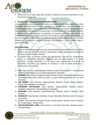 •   Defina cuál es el mejor lugar para sembrar, teniendo en cuenta la pendiente, la luz,
    las fuentes de agua, etc.

• Manejo seguro de agroquímicos (DOCENA SUCIA)
Los agroquímicos, como su nombre lo indica, son sustancias de síntesis química, es decir
fabricados en laboratorios, y son utilizados en la agricultura para el control de
enfermedades, plagas y como suplemento nutricional para los cultivos, los agroquímicos
más conocidos y utilizados son los insecticidas, los herbicidas y los fertilizantes. Debido a
su origen y a que son productos no naturales, es necesario utilizarlos solo cuando sea
estrictamente necesario y seguir al pie de la letra todas las recomendaciones técnicas, ya
que mal manejados y manipulados, pueden ser potencialmente peligrosos para el medio
ambiente y las personas, causando grandes traumatismos e incluso pueden llegar a
causar la muerte.

Datos Relevantes
• Existe un listado de agroquímicos que están prohibidos para la utilización en cultivos,
   debido a que son altamente tóxicos y representan riesgos reales para la salud de las
   personas y para el medio ambiente.
• La Docena Sucia: se conoce al grupo de agroquímicos, que por sus componentes
   activos se consideran altamente peligrosos para la salud humana y el medio
   ambiente, y están prohibidos en los países que suscribieron el acuerdo de
   Estocolmo, en 2001, cuyo objetivo es erradicar el uso de estos productos; a
   continuación se enumeran:

1. DDT: Clase química: Organoclorado. Nombre Común: Diclorodifenil - Tricloroetano
   (DDT) está prohibido su uso y comercialización en Colombia.
2. LINDANO: Clase Química: Organoclorado. Nombre Común: Gamexane (Gamesán) es
   extremadamente tóxico para los peces y causa envenenamientos en los seres
   humanos.
3. LOS DRINES: Clase Química: Organoclorado. Nombre Común: Aldrín, Dieldrín,
   Endrín. Está prohibido en Colombia.
4. CLORDANO HEPTACLORO: Clase Química: Organoclorado. Nombre Común:
   Clordano / Heptacloro. Está prohibido en Colombia.
5. PARATION: Clase Química: Organofosforado. Nombre Común: Paratión, Metil
   Paratión.
6. PARAQUAT: Clase Química: Herbicida. Grupo: Dipiridilos. Nombre Común: Paraquat,
   Gramoxone
7. 2, 4,5-T: Clase Química: Herbicida. Grupo: Clorofenoxílico. Nombre Común: Tributón
   60 - Tordón Basal - Tordón 225e.
8. PENTACLOROFENOL (PCB): Clase Química: Insecticida Clorinado. Nombre Común:
   Pentaclorofenol.
 