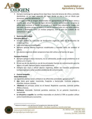 •      Siempre mantenga los agroquímicos bajo llave, fuera del alcance de niños y animales
       domésticos, en un lugar separado del lugar donde se vive y con un rótulo que
       demarque señal de advertencia.
•      En el lugar donde se tengan almacenados los agroquímicos, se debe tener arena y
       aserrín, para actuar en caso de algún derrame y evitar contaminación. La arena se
       utiliza para contener el líquido derramado y el aserrín para absorberlo. Luego, con
       una pala y guantes ponga la arena y el aserrín contaminados en una bolsa plástica,
       ciérrela y dispóngala como un residuo peligroso; lave la pala con cuidado de no
       contaminar el agua.

• Nutrición del Cultivo
Principios Básicos
• Siempre prefiera la utilización de fertilizantes orgánicos sobre los fertilizantes de
    síntesis química.
• Solo utilice abonos estabilizados.
• Siempre aplique abonos orgánicos estabilizados y tratados antes de sembrar el
    cultivo.
• Los abonos orgánicos deben prepararse lejos del cultivo y de fuentes de agua.

Consejos Prácticos
• Siempre aplique la dosis necesaria, no se sobrexceda, puede causar problemas en el
   cultivo y en el suelo.
• El mal uso de los abonos es una de las principales fuentes de contaminación para las
   aguas y el suelo, siempre úselos responsablemente.
• Siempre que vaya a utilizar abonos orgánicos, deben ser tratados previamente
   (compostaje) para evitar posibles problemas de contaminación.

• Control amigable
Datos Relevantes
Las siguientes plantas tienen utilidad en las diferentes actividades agropecuarias25:
• Ajo: tiene gran poder insecticida, fungicida y bactericida. Controla pulgones,
    chinches, moscas y ácaros.
• Albahaca: el principio activo es el linanol. Repelente acaricida, controla polillas
    áfidos y moscas.
• Barbasco: rotenoide. Controla parásitos externos. Es un potente insecticida y
    nematicida.
• La ahuyama o zapallo: las semillas maceradas en alcohol al 70% se pueden utilizar
    como insecticida para cucarachas.



25
     Material Unidad 6, curso del Sena de Competencias Laborales de Café
 