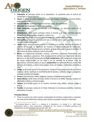 •    Caléndula: el principio activo es la calendulina. Es excelente para el control de
     nemátodos y moscas blancas.
•    Clavel: es eficaz en enfermedades causadas por hongos y bacterias. Controla áfidos,
     pulgones y ácaros.
•    Cola de Caballo: controla hongos en tomate, papa, ají y solanáceas.
•    Cúrcuma: repele gorgojos, arañuelas y polillas.
•    Frijol Canavalia: controla la hormiga y es fungicida. Su principio activo es la
     canavalia.
•    Hierbabuena: Tiene como principio activo el mentol y el cinol. Controla insectos
     chupadores, áfidos, piojos, pulgones, miones, etc.
•    Higuerilla: repele moscas y zancudos. Es fungicida, nematicida y acaricida.
•    Manzanilla: es fungicida en cuellos de raíz y mildeos. Tiene como principio activo la
     cumarina y los heteróxidos.
•     Muña: tiene como principios activos la mentola y el mentol. Además de inhibir el
     rebrote de la papa, es repelente de insectos en almacenamiento de tubérculos.
     Controla el gusano blanco, gusano cortador, gorgojo de la papa y gusano alambre. El
     sahumerio de muña sirve para control de polilla.
•    Neem: se encuentran alcaloides, taninos, cumarinos, proteínas, flavonoides, poli
     fenoles, saponinas y azúcares. Pero el componente activo más importante de esta
     planta es un tetranortriterpenoide llamado azadarictina. Este compuesto activo está
     en mayor concentración en las hojas y en las semillas de la planta. Para los
     agricultores, el interés radica en que la azadarictina ha mostrado eficacia contra 400
     especies de insectos, y contra otras plagas como son hongos, nematodos, bacterias y
     virus26.
•    Ortiga: el principio activo es la serotonina. Acelera la descomposición de la materia
     orgánica. En té, estimula el crecimiento de las plantas. Controla orugas y pulgones;
     también controla nemátodos.
•    Piretro: controla trips, áfidos, pulgones, ácaros y chupadores en general.
•    Salvia Blanca: tiene como principio activo el boreol y el cileño. Rechaza moscas en
     diferentes cultivos y controla pulgas.
•    Tabaco: el principio activo es la nicotina. Controla trips, áfidos, moscas, pulgas y
     ácaros.
•    Tomillo: el principio activo es el timol. Estimula la microfauna benéfica. Controla
     bacteriosis y hongos.

Principios Básicos
• Tener en cuenta: los ciclos lunares; temporadas de siembra, maduración y cosechas;
    los ciclos de los diferentes cultivos; qué cultivos se pueden mezclar e intercalar.

26
   de Rezende Ramos A., Falca˜o L. L., Barbosa G. S., Marcellino L. H., Gander E. S., 2007. Neem
(Azadirachta indica a. Juss) components: Candidates for the control of Crinipellis perniciosa and
Phytophthora ssp. Microbiological Research 162: 238—243
 