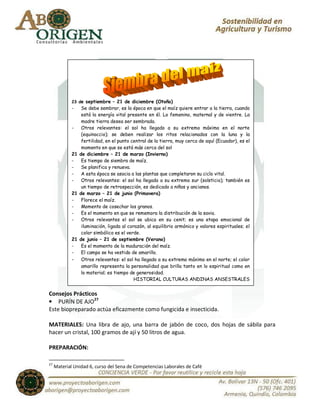 23 de septiembre – 21 de diciembre (Otoño)
             -   Se debe sembrar, es la época en que el maíz quiere entrar a la tierra, cuando
                 está la energía vital presente en él. Lo femenino, maternal y de vientre. La
                 madre tierra desea ser sembrada.
             -   Otros relevantes: el sol ha llegado a su extremo máximo en el norte
                 (equinoccio); se deben realizar los ritos relacionados con la luna y la
                 fertilidad, en el punto central de la tierra, muy cerca de aquí (Ecuador), es el
                 momento en que se está más cerca del sol
             21 de diciembre – 21 de marzo (Invierno)
             -   Es tiempo de siembra de maíz.
             -   Se planifica y renueva.
             -   A esta época se asocia a las plantas que completaron su ciclo vital.
             -   Otros relevantes: el sol ha llegado a su extremo sur (solsticio); también es
                 un tiempo de retrospección, es dedicado a niños y ancianos.
             21 de marzo – 21 de junio (Primavera)
             -   Florece el maíz.
             -   Momento de cosechar los granos.
             -   Es el momento en que se rememora la distribución de la savia.
             -   Otros relevantes el sol se ubica en su cenit; es una etapa emocional de
                 iluminación, ligada al corazón, al equilibrio armónico y valores espirituales; el
                 color simbólico es el verde.
             21 de junio – 21 de septiembre (Verano)
             -   Es el momento de la maduración del maíz.
             -   El campo se ha vestido de amarillo.
             - Otros relevantes: el sol ha llegado a su extremo máximo en el norte; el color
                 amarillo representa la personalidad que brilla tanto en lo espiritual como en
                 lo material; es tiempo de generosidad.
                                           HISTORIAL CULTURAS ANDINAS ANSESTRALES


Consejos Prácticos
• PURÍN DE AJO27
Este biopreparado actúa eficazmente como fungicida e insecticida.

MATERIALES: Una libra de ajo, una barra de jabón de coco, dos hojas de sábila para
hacer un cristal, 100 gramos de ají y 50 litros de agua.

PREPARACIÓN:

27
     Material Unidad 6, curso del Sena de Competencias Laborales de Café
 