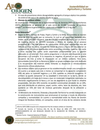 •   En caso de presentarse olores desagradables agregarle al tanque séptico tres paladas
    de estiércol (de vaca o de caballo) diluida en agua.
• Manejo de residuos sólidos
De acuerdo con información de la Superintendencia de Servicios Públicos Domiciliarios
(SSPD) diariamente se generan en el país cerca de 25.000 toneladas de residuos
sólidos 29, en Pereira la generación per cápita está alrededor de 0,71 Kg./día30.

Datos Relevantes31
• Según la ANDI, Cámara de Pulpa, Papel y Cartón y la DIAN, en Colombia se reciclan
   cerca de 45% del papel que se consume, lo cual es un porcentaje bastante alto;
   Peldar, en el año 2007 recuperó más de 173.000 toneladas de vidrio, con un ahorro
   de materias primas de 207.670 toneladas y ahorro de energía en el proceso
   productivo de 1’742.896 galones de combustible. Estas cifras representan más del
   40% de reciclaje de vidrio; durante los meses de enero a marzo del año anterior se
   recogieron 85.905 piezas distribuidas entre accesorios, celulares, baterías, sim cards
   y otros equipos (los cuales serán exportados próximamente para su gestión
   adecuada en el exterior). Pero cabría preguntarse si se está contribuyendo a este
   porcentaje o al contrario. Si la respuesta es negativa, es pensar en que se podría
   recuperar de más y evitar la disposición en un relleno sanitario. Para esto,
   comunidades como la de La Bananera, tienen un grupo ecológico que está dedicado
   a la recuperación del material sólido, evitando su disposición e introduciéndolo
   nuevamente a líneas productivas.
• Los residuos sólidos que se generan en los establecimientos tienen una composición
   en cuanto a su pesos que más o menos se comportan en la siguiente composición
   65% del peso es material orgánico y el 35% restante es material inorgánico. El
   primero se puede compostar en su totalidad o enterrarlo en la tierra, donde se
   descompondrá a lo largo de 6 meses y que sin materiales inorgánicos mezclados no
   afectaran negativamente la tierra y en vez de degradarla lo que harán es añadirle
   propiedades. Del otro 35% restante, se pueden comercializar alrededor de un 20%,
   que está distribuido en plásticos, papel, cartón, vidrio, latas de aluminio, etc. Solo
   quedaría un 15% del total de residuos generados después de la utilización y
   consumo.
• El Ministerio de Ambiente, Vivienda y Desarrollo Territorial ha venido trabajando en
   la construcción de instrumentos que promuevan el reciclaje a través de diferentes
   campañas y normatividad. En cuanto a normatividad están los Planes de Gestión
   Integral de Residuos Sólidos, en campañas, están en el área de los celulares donde

29
   Informe SSPD 2008 situación de la disposición final de residuos sólidos en Colombia.
30
     Tomado de: Scientia et Technica Año XII, No 30, Mayo de 2006 UTP. ISSN 0122-1701 -
APROVECHAMIENTO DE LOS RESIDUOS SÓLIDOS EN EL MUNICIPIO DE PEREIRA, ref. IDOM-CIC-
ECOFOREST.
31
   Revista Fucsia – Especial Salvemos El Planeta.
 