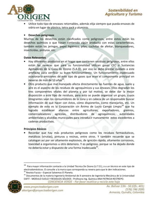 •    Utilice todo tipo de envases retornables, además elija siempre que pueda envases de
     vidrio en lugar de plástico, tetra pack y aluminio.

• Desechos peligrosos
Muchos de los desechos están clasificados como peligrosos, entre estos están los
desechos químicos o que hayan contenido algún producto con estas características,
también están las jeringas, papel higiénico, pilas, cuchillas de afeitar, blanqueadores,
insecticidas, pinturas, etc.

Datos Relevantes
• Hay diferentes productos en el hogar que contienen residuos peligrosos, entre ellos
   están las neveras que para su funcionalidad utilizan gases CFC o Sustancias
   Agotadores de la Capa de Ozono (S.A.O), por eso se debe prestar cuidado a este
   artefacto para verificar su buen funcionamiento. Un funcionamiento inadecuado
   ocasionaría emisiones de este tipo de gases que eran el componente principal en
   neveras de más de 13 años33.
• Otro producto que mal manejado afecta directamente las fuentes de agua, suelo y
   aíre es el aspecto de los residuos de agroquímicos y sus envases. Ellos degradan los
   tres componentes vitales del planeta y por tal motivo, se debe dar la mejor
   disposición a este tipo de residuos, para esto se puede organizar un grupo, cuyos
   integrantes sean los consumidores de la zona y en cabeza de un responsable buscar
   información de qué hacer con éstos, cómo disponerlos, como manejarlos, etc. Un
   ejemplo de esto es la Corporación sin Ánimo de Lucro Campo Limpio34 que ha
   logrado establecer alianzas entre agricultores, exportadores, gremios,
   comercializadores agrícolas, distribuidores de agroquímicos, autoridades
   ambientales y alcaldías municipales para introducir nuevamente estos excedentes a
   cadenas productivas.

Principios Básicos
• Recordar que hay más productos peligrosos como los residuos farmacéuticos,
    metálicos (virutas), pinturas y resinas, entre otros. Y también recuerde que se
    catalogan así por ser altamente explosivos, de ignición rápida, altamente corrosivos,
    toxicidad a organismos u otro deterioro. Y es peligroso, porque se ha dejado donde
    no debería estar y dispuesto de una forma inadecuada35.




33
    Para mayor información contacte a la Unidad Técnica De Ozono (U.T.O.), o a un técnico en este tipo de
electrodomésticos. O consulte a la marca que corresponda su nevera para que le den indicaciones.
34
   Revista Fucsia – Especial Salvemos El Planeta.
35
   Documentos de la materia Ingeniería Ambiental de X semestre de Ingeniería Mecánica de la Universidad
EAFIT - MODULO SUELO Y RESIDUOS SÓLIDOS - Profesora Ing. Química ANA PATRICIA RESTREPO.
 