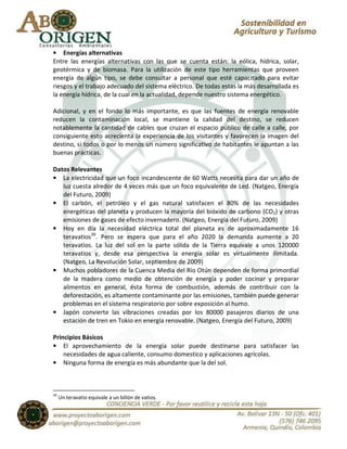 • Energías alternativas
Entre las energías alternativas con las que se cuenta están: la eólica, hídrica, solar,
geotérmica y de biomasa. Para la utilización de este tipo herramientas que proveen
energía de algún tipo, se debe consultar a personal que esté capacitado para evitar
riesgos y el trabajo adecuado del sistema eléctrico. De todas estas la más desarrollada es
la energía hídrica, de la cual en la actualidad, depende nuestro sistema energético.

Adicional, y en el fondo lo más importante, es que las fuentes de energía renovable
reducen la contaminación local, se mantiene la calidad del destino, se reducen
notablemente la cantidad de cables que cruzan el espacio público de calle a calle, por
consiguiente esto acrecienta la experiencia de los visitantes y favorecen la imagen del
destino, si todos o por lo menos un número significativo de habitantes le apuntan a las
buenas prácticas.

Datos Relevantes
• La electricidad que un foco incandescente de 60 Watts necesita para dar un año de
   luz cuesta alredor de 4 veces más que un foco equivalente de Led. (Natgeo, Energía
   del Futuro, 2009)
• El carbón, el petróleo y el gas natural satisfacen el 80% de las necesidades
   energéticas del planeta y producen la mayoría del bióxido de carbono (CO2) y otras
   emisiones de gases de efecto invernadero. (Natgeo, Energía del Futuro, 2009)
• Hoy en día la necesidad eléctrica total del planeta es de aproximadamente 16
   teravatios39. Pero se espera que para el año 2020 la demanda aumente a 20
   teravatios. La luz del sol en la parte sólida de la Tierra equivale a unos 120000
   teravatios y, desde esa perspectiva la energía solar es virtualmente ilimitada.
   (Natgeo, La Revolución Solar, septiembre de 2009)
• Muchos pobladores de la Cuenca Media del Río Otún dependen de forma primordial
   de la madera como medio de obtención de energía y poder cocinar y preparar
   alimentos en general, ésta forma de combustión, además de contribuir con la
   deforestación, es altamente contaminante por las emisiones, también puede generar
   problemas en el sistema respiratorio por sobre exposición al humo.
• Japón convierte las vibraciones creadas por los 80000 pasajeros diarios de una
   estación de tren en Tokio en energía renovable. (Natgeo, Energía del Futuro, 2009)

Principios Básicos
• El aprovechamiento de la energía solar puede destinarse para satisfacer las
    necesidades de agua caliente, consumo domestico y aplicaciones agrícolas.
• Ninguna forma de energía es más abundante que la del sol.



39
     Un teravatio equivale a un billón de vatios.
 
