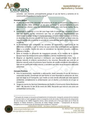 concreto son menores, principalmente porque el uso de hierro y cemento en la
     construcción de guadua es mucho menor43.

Principios Básicos
• Analice las condiciones naturales del entorno en el que se encuentra y determine a
    cuáles de ellas debe obedecer ya sea para optimizar su aprovechamiento o para
    minimizar sus efectos sobre las instalaciones, entre ellos está lluvia, suelos, fauna,
    etc.
• Contemple la tradición y si es del caso haga todo lo posible por recuperar y hacer
    que sus vecinos tomen conciencia que hay un patrimonio arquitectónico que
    deberíamos respetar. Busque la forma que estas construcciones impacten al mínimo,
    es decir que los recursos se usen de forma racional, si la tradición no va en esta vía,
    haga lo posible por incorporar la variable de sostenibilidad dentro de la construcción
    vernácula.
• Es fundamental que contemple las variables de necesidad y expectativa de los
    diferentes visitantes, o por lo menos los que usted está contemplando que puedan
    llegar a su predio. Dentro de esto se consideran las variables visuales, auditivas,
    olfativas y táctiles.
• Evite al máximo la utilización de maquinaria pesada, en la medida de lo posible
    busque hacer las excavaciones para cimientos y demás movimientos a mano.
• Originar un equilibrio espiritual e incorporar una responsabilidad ética hacia el
    paisaje natural, el entorno sociocultural y los recursos. Recuerde que está en un
    entorno natural, evite el activismo hacia fuentes de sonido estridente (discotecas) y
    que van en contra del medio natural, y considere que éste no es el espacio adecuado
    para éstas.

Consejos Prácticos
• Para la construcción, reparación o adecuación, tener presente el uso de técnicas y
   materiales locales. Contemple de qué forma se está haciendo la extracción de éste,
   que tan largo es el transporte, que medio se está viendo afectado por este aspecto
   ambiental, complemente la ambientación con el diseño y el entorno en el que se
   encuentra.
• Tenga en cuenta las Normas Colombianas de Diseño y Construcción Sismo Resistente
   NSR – 98, decreto 52 del 18 de enero de 2002. Recuerde que está en una zona con
   probabilidad sísmica alta.



43
  Este gasto de energía se encuentra principalmente en la extracción, transporte, proceso de las materias
primas para darle un valor agregado a éstas y transporte al sitio de la obra. El dato exacto de comparación
de esta energía es de: 46482 megajulios menos. Datos tomados de la Tesis para Optar por el Título de
Magíster en Medio Ambiente y Desarrollo de Felipe Villegas González – “Comparación de Recursos
Energéticos en la Construcción de Vivienda Social: Guadua Vs. Concreto”.
 