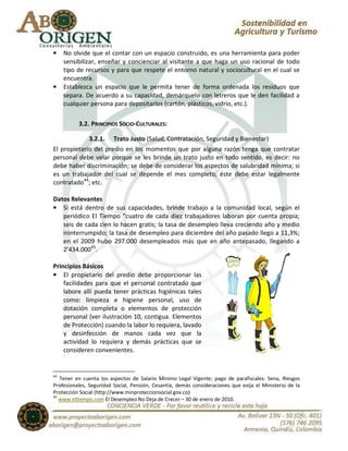 •    No olvide que el contar con un espacio construido, es una herramienta para poder
     sensibilizar, enseñar y concienciar al visitante a que haga un uso racional de todo
     tipo de recursos y para que respete el entorno natural y sociocultural en el cual se
     encuentra.
•    Establezca un espacio que le permita tener de forma ordenada los residuos que
     separa. De acuerdo a su capacidad, demárquelo con letreros que le den facilidad a
     cualquier persona para depositarlos (cartón, plásticos, vidrio, etc.).

          3.2. PRINCIPIOS SOCIO-CULTURALES:

             3.2.1. Trato Justo (Salud, Contratación, Seguridad y Bienestar)
El propietario del predio en los momentos que por alguna razón tenga que contratar
personal debe velar porque se les brinde un trato justo en todo sentido, es decir: no
debe haber discriminación; se debe de considerar los aspectos de salubridad mínima; si
es un trabajador del cual se depende el mes completo, éste debe estar legalmente
contratado44; etc.

Datos Relevantes
• Si está dentro de sus capacidades, brinde trabajo a la comunidad local, según el
   periódico El Tiempo “cuatro de cada diez trabajadores laboran por cuenta propia;
   seis de cada cien lo hacen gratis; la tasa de desempleo lleva creciendo año y medio
   ininterrumpido; la tasa de desempleo para diciembre del año pasado llego a 11,3%;
   en el 2009 hubo 297.000 desempleados más que en año antepasado, llegando a
   2’434.00045.

Principios Básicos
• El propietario del predio debe proporcionar las
    facilidades para que el personal contratado que
    labore allí pueda tener prácticas higiénicas tales
    como: limpieza e higiene personal, uso de
    dotación completa o elementos de protección
    personal (ver ilustración 10, contigua. Elementos
    de Protección) cuando la labor lo requiera, lavado
    y desinfección de manos cada vez que la
    actividad lo requiera y demás prácticas que se
    consideren convenientes.


44
   Tener en cuenta los aspectos de Salario Mínimo Legal Vigente; pago de parafiscales: Sena, Riesgos
Profesionales, Seguridad Social, Pensión, Cesantía, demás consideraciones que exija el Ministerio de la
Protección Social (http://www.minproteccionsocial.gov.co)
45
   www.eltiempo.com El Desempleo No Deja de Crecer – 30 de enero de 2010.
 
