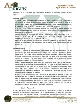 características socioculturales que identifican la zona y hacen singular la vivencia en este
aspecto.

Principios Básicos
• Cualquiera sea la actividad que se desarrolle, la familia debe buscar ser parte integral
    del entorno en el que se desenvuelve, involucrándose con las entidades públicas y
    privadas para fomentar la visión de sostenibilidad en la zona, debe por tanto buscar
    el desarrollo integral, en este caso de la Cuenca Media del Río Otún.
• Si es del caso y cuenta con espacio, tiempo y/o personal, incentive la venta de
    productos locales ya sean agrícolas, pecuarios o artesanales que tengan implícita la
    teoría de la sostenibilidad.
• Se debe conocer la legislación que ayude a la protección de la comunidad local, tal
    como: la Ley 679 de 2.001 y 1329 de 2.009, Ley 70 de 1993 (Art. 7 y 8 de la
    Constitución Nacional), Ley 300 de 1996, etc.
• Educar a los más jóvenes, a empleados, a vecinos y a todos los que conozca en el
    respeto a la naturaleza, los beneficios por respetarla y las consecuencias de no
    respetarla.

Consejos Prácticos
• Informe a vecinos y organizaciones comunales que su establecimiento, en el
   compromiso que tiene por un desarrollo integral de la zona, está dispuesto a brindar
   información a visitantes para que se enteren de los proyectos o actividades locales
   que van enfocados en sostenibilidad. Consulte con ellos que actividades están
   dispuestos a compartir con turistas para evitar disgustos en caso que usted lo haya
   promocionado y ellos no estén dispuestos.
• Permita a otros habitantes de la zona que pongan en algún lugar visible (pizarra),
   información de actividades complementarias a la suya, nuevamente teniendo en
   cuenta aspectos que velen por el bienestar natural y de la comunidad local, tales
   como: agricultura orgánica (Finca Los Genaros), senderismo educativo o de
   interpretación ambiental (Soledad de Montaña), festivales locales (Gallo
   Ornamental), observación de aves, etc.
• Al involucrarse plenamente con la comunidad a la que usted pertenece, tenga en
   cuenta que lo que usted está buscando es desarrollar un turismo sostenible, y con
   base en esto busque que aspectos serían adecuados para capacitar a los habitantes
   de la zona y hágalo velando por mejorar la vivencia del visitante, pero también evitar
   al máximo los impactos negativos (explotación sexual, drogadicción, perdida de
   valores y costumbres, delincuencia, etc.) de la comunidad.

             3.2.3. Patrimonio
La importancia que tiene el patrimonio dentro de los diferentes sistemas de desarrollo
sostenible es fundamental pues gracias a él se pueden reconocer la historia, tradición,
creencias, entornos, hábitos y demás cualidades que definen una comunidad y zona.
 