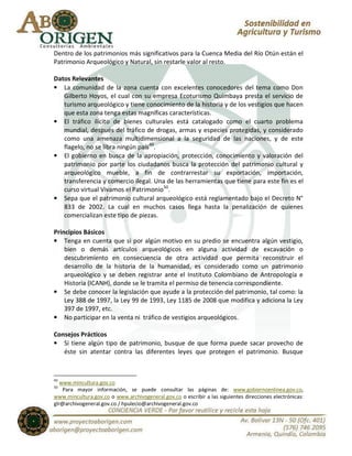 Dentro de los patrimonios más significativos para la Cuenca Media del Río Otún están el
Patrimonio Arqueológico y Natural, sin restarle valor al resto.

Datos Relevantes
• La comunidad de la zona cuenta con excelentes conocedores del tema como Don
   Gilberto Hoyos, el cual con su empresa Ecoturismo Quimbaya presta el servicio de
   turismo arqueológico y tiene conocimiento de la historia y de los vestigios que hacen
   que esta zona tenga estas magníficas características.
• El tráfico ilícito de bienes culturales está catalogado como el cuarto problema
   mundial, después del tráfico de drogas, armas y especies protegidas, y considerado
   como una amenaza multidimensional a la seguridad de las naciones, y de este
   flagelo, no se libra ningún país 49.
• El gobierno en busca de la apropiación, protección, conocimiento y valoración del
   patrimonio por parte los ciudadanos busca la protección del patrimonio cultural y
   arqueológico mueble, a fin de contrarrestar su exportación, importación,
   transferencia y comercio ilegal. Una de las herramientas que tiene para este fin es el
   curso virtual Vivamos el Patrimonio50.
• Sepa que el patrimonio cultural arqueológico está reglamentado bajo el Decreto N°
   833 de 2002. La cual en muchos casos llega hasta la penalización de quienes
   comercializan este tipo de piezas.

Principios Básicos
• Tenga en cuenta que si por algún motivo en su predio se encuentra algún vestigio,
    bien o demás artículos arqueológicos en alguna actividad de excavación o
    descubrimiento en consecuencia de otra actividad que permita reconstruir el
    desarrollo de la historia de la humanidad, es considerado como un patrimonio
    arqueológico y se deben registrar ante el Instituto Colombiano de Antropología e
    Historia (ICANH), donde se le tramita el permiso de tenencia correspondiente.
• Se debe conocer la legislación que ayude a la protección del patrimonio, tal como: la
    Ley 388 de 1997, la Ley 99 de 1993, Ley 1185 de 2008 que modifica y adiciona la Ley
    397 de 1997, etc.
• No participar en la venta ni tráfico de vestigios arqueológicos.

Consejos Prácticos
• Si tiene algún tipo de patrimonio, busque de que forma puede sacar provecho de
   éste sin atentar contra las diferentes leyes que protegen el patrimonio. Busque



49
   www.mincultura.gov.co
50
    Para mayor información, se puede consultar las páginas de: www.gobiernoenlinea.gov.co,
www.mincultura.gov.co o www.archivogeneral.gov.co o escribir a las siguientes direcciones electrónicas:
glr@archivogeneral.gov.co / hpulecio@archivogeneral.gov.co
 