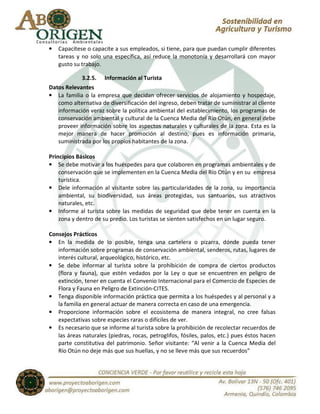 •   Capacítese o capacite a sus empleados, si tiene, para que puedan cumplir diferentes
    tareas y no solo una específica, así reduce la monotonía y desarrollará con mayor
    gusto su trabajo.

            3.2.5. Información al Turista
Datos Relevantes
• La familia o la empresa que decidan ofrecer servicios de alojamiento y hospedaje,
   como alternativa de diversificación del ingreso, deben tratar de suministrar al cliente
   información veraz sobre la política ambiental del establecimiento, los programas de
   conservación ambiental y cultural de la Cuenca Media del Río Otún, en general debe
   proveer información sobre los aspectos naturales y culturales de la zona. Esta es la
   mejor manera de hacer promoción al destino, pues es información primaria,
   suministrada por los propios habitantes de la zona.

Principios Básicos
• Se debe motivar a los huéspedes para que colaboren en programas ambientales y de
    conservación que se implementen en la Cuenca Media del Río Otún y en su empresa
    turística.
• Dele información al visitante sobre las particularidades de la zona, su importancia
    ambiental, su biodiversidad, sus áreas protegidas, sus santuarios, sus atractivos
    naturales, etc.
• Informe al turista sobre las medidas de seguridad que debe tener en cuenta en la
    zona y dentro de su predio. Los turistas se sienten satisfechos en un lugar seguro.

Consejos Prácticos
• En la medida de lo posible, tenga una cartelera o pizarra, dónde pueda tener
   información sobre programas de conservación ambiental, senderos, rutas, lugares de
   interés cultural, arqueológico, histórico, etc.
• Se debe informar al turista sobre la prohibición de compra de ciertos productos
   (flora y fauna), que estén vedados por la Ley o que se encuentren en peligro de
   extinción, tener en cuenta el Convenio Internacional para el Comercio de Especies de
   Flora y Fauna en Peligro de Extinción-CITES.
• Tenga disponible información práctica que permita a los huéspedes y al personal y a
   la familia en general actuar de manera correcta en caso de una emergencia.
• Proporcione información sobre el ecosistema de manera integral, no cree falsas
   expectativas sobre especies raras o difíciles de ver.
• Es necesario que se informe al turista sobre la prohibición de recolectar recuerdos de
   las áreas naturales (piedras, rocas, petroglifos, fósiles, palos, etc.) pues éstos hacen
   parte constitutiva del patrimonio. Señor visitante: “Al venir a la Cuenca Media del
   Río Otún no deje más que sus huellas, y no se lleve más que sus recuerdos”
 