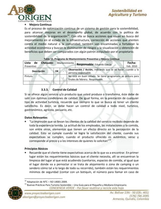 • Mejora Continua
Es el proceso de optimización continua de un sistema de gestión para la sostenibilidad,
para alcanzar mejoras en el desempeño global, de acuerdo con la política de
sostenibilidad de la organización52. Con ella se busca acciones que vayan en busca del
mejoramiento en el estado de la infraestructura, corrección de acciones que atenten
contra el medio natural o la comunidad; también van encaminadas a fortalecer la
actividad económica y buscan la disminución de riesgos y la visualización y obtención de
beneficios que deben ser comparados con algún patrón estipulado por el propietario.

                   Tabla 15. Programa de Mantenimiento Preventivo y Mejora Continua
Lista      de    Chequeo: Mantenimiento Responsable: Eduardo García                              Fecha:
Preventivo                                                                                 Feb. 2010
                                         Observación / Acción, indicando que se va hacer, cuando y la
         Descripción          OK    -
                                         persona responsable.
Pintura                                  No está en buen estado. Se tiene programada su pintura para
                                    -
                                         finales de febrero. Responsable.


             3.3.3. Control de Calidad
Si se ofrece algún servicio y/o producto que usted produce o transforma, éste debe de
salir con óptimas condiciones de calidad. De igual forma, en la prestación de cualquier
tipo de actividad turística, recuerde que siempre lo que se busca es tener un cliente
satisfecho. Es decir, se debe hacer un control de calidad a todo nivel, turístico,
gastronómico, agrícola, pecuario, etc.

Datos Relevantes
• “La impresión que se llevan los clientes de la calidad del servicio recibido depende de
   toda la experiencia tenida. La actitud de los empleados, las instalaciones y la comida,
   son entre otros, elementos que tienen un efecto directo en la percepción de la
   calidad. Esto se cumple cuando se logra la satisfacción del cliente, cuando sus
   expectativas se cumplen, cuando el producto ofrecido es auténtico, veraz y
   corresponde al precio y a los intereses de quienes lo solicitan”53.

Principios Básicos
• Recuerde que el cliente tiene expectativas acerca de lo que va a encontrar. En primer
    lugar están los requerimientos básicos que el cliente necesita, allí se encuentran la
    limpieza del lugar al que está acudiendo (sanitarios, espacios de comida, al igual que
    el lugar donde va a pernoctar si se trata de alojamiento o zona de camping o un
    sendero cómo tal a lo largo de todo su recorrido), también están los requerimientos
    mínimos de seguridad (contar con un botiquín, el número para llamar en caso de

52
     Adaptación de NTC – ISO 14001:2004.
53
     Buenas Prácticas Para Turismo Sostenible – Una Guía para el Pequeño y Mediano Empresario.
 