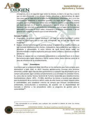 emergencia, etc.); en segundo lugar están los deseos, es decir a lo que fue, o sea lo
     que se está ofreciendo: si se ofrecen charlas educativas y demostrativas de algún
     tipo, pues que se haga esto de la mejor forma (dinámicas, coherentes, etc.); si es una
     interpretación ambiental o recorridos guiados a lo largo de un cultivo o sistema
     pecuario, que el personal que realice esta actividad lo conozca y sepa cómo hacerlo
     (un buen ejemplo es el recorrido demostrativo que se ofrece en la finca de Los
     Genaros) ; por otro lado si son productos comestibles, que se hagan con la inocuidad
     adecuada y buscando el mejor sabor, innovación y productos autóctonos. Y así en
     general con cualquier producto que se esté ofreciendo.

Consejos Prácticos
• Pregúntese: ¿a quiénes quiero satisfacer?, ¿en qué los quiero satisfacer?, ¿cómo
   realizo mi rutina para que lo que esté entregando, sea lo que ese cliente está
   buscando?
• Busque una herramienta que le permita evaluar la calidad de su establecimiento, ya
   sea haciendo entrevistas a los clientes, trabajadores, comunidad local que tiene a su
   alrededor y proveedores. A estos últimos de igual forma déjele saber sus
   inconformidades e intente explicarlas para que realice cambios y usted sea un cliente
   satisfecho.
• Trabaje en equipo con sus empleados, proveedores y comunidad local, es la mejor
   herramienta para lograr objetivos y fijarse nuevas metas, tanto internas como de la
   zona de influencia de su establecimiento.

              3.3.4. Proveedores
Lo primero que un propietario debe identificar en los momentos que hace compras para
abastecerse a todo nivel, es decir: insumos agropecuarios, insumos para procesar
alimentos y vender algún tipo de plato gastronómico y cualquier tipo de producto que se
compre para prestar algún servicio complementario a su actividad o la actividad misma.
Es, como dice la norma Técnica Sectorial de Turismo Sostenible para Establecimientos
Gastronómicos y Bares (NTS – TS 004), identificar los bienes y servicios que adquiere
para la prestación de su servicio y definir cuáles de ellos tienen un mayor impacto sobre
la sostenibilidad, para establecer criterios de compra que incluyan consideraciones
ambientales, socioculturales y económicas, de acuerdo con la disponibilidad del
mercado e informar a los proveedores sobre su programa de gestión para la
sostenibilidad54.




54
  Esta normatividad es un ejemplo, para cualquier otra actividad se debería de tener las mismas
consideraciones.
 