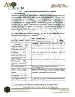 3.3.5.    Requisitos Legales y posibles Exenciones Tributarias
• Requisitos Legales
Una parte fundamental con la que deben cumplir cada uno de los Establecimientos de
Alojamiento y Hospedaje (E.A.H.) según Normas Técnicas Colombianas 55 “El E.A.H. debe
establecer, implementar y mantener un procedimiento documentado para identificar,
tener acceso, cumplir y evaluar periódicamente la conformidad con la legislación que le
sea aplicable en los aspectos turísticos, ambientales, socioculturales, económicos y
laborales”. Es claro, que no todos los establecimientos van a ser de pernoctación, pero
cualquier certificación, en cualquier área, va a exigir el cumplimiento con la legislación
nacional y local. Muchas veces hasta con tratados internacionales que pudieran no
haber sido firmados por el país anfitrión.

Para tener una guía a continuación se muestra una serie de requisitos legales para un
establecimiento de alojamiento y hospedaje56:

                                   Tabla 16. Requisitos Legales
Lista de Chequeo: Requisitos Legales Responsable: Eduardo García                           Fecha:
(renovación).                                                                             Feb. 2010
                                     Observación / Acción, indicando que se va hacer, cuando y la
        Descripción           OK -
                                     persona responsable.
Cámara de Comercio.           OK
Cumplir con las normas               CARDER: manejo de recursos, manejo de aguas residuales, etc.
ambientales exigidas por         -
la CAR.
Normatividad               de        Licencia de Construcción, Ley Clopatosky, Planos de
                                 -
Planeación Municipal.                Sismoresistencia, etc.
Contar con registro de
viajero y cumplir con las        -
normas de la policía.
Cumplir         con       los
requerimientos             de
                              OK
bomberos y protección
civil.
Llevar el libro de registro.         Departamento Administrativo de Seguridad (D.A.S.)
                                 -
                                     Decreto 4000 de 2004.
Cumplir         con       las        Manejo de aguas exigidos por el Instituto Seccional de Salud, La
condiciones de salubridad OK         Secretaría de Salud y los Planes de Atención Básica (P.A.B.)
e higiene.                           municipales. (Registro para el control de plagas).
Contar con seguro de
responsabilidad civil o OK
seguro hotelero.
Tener conexión a sistemas            En caso de estar en centros urbanos tener conexión a sistemas
                              OK
sépticos eficaces.                   públicos de alcantarillado.


55
     NTS – TS 001-1 y NTS – TS 002, del Instituto Colombiano de Normas Técnicas y Certificación.
56
     Para mayor información, recurra a la oficina de turismos del Municipio y/o Departamento
 