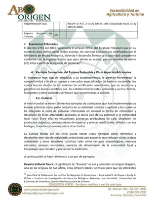 Reglamentación local.                 Recurrir al POT, a la Ley 300 de 1996 (Actualizada hasta la Ley
                                  -   1101 de 2006),

Registro   Nacional     de
                             OK
Turismo.

• Exenciones Tributarias
El decreto 2755 del 2003 reglamenta el articulo 207-2. del Estatuto Tributario que en su
numeral cinco define como rentas exentas, los servicios ecoturísticos certificados por el
Ministerio de Medio Ambienta, Vivienda Y desarrollo Territorial o autoridad competente
conforme con la reglamentación que para efecto se expide, por un termino de veinte
(20) años a partir de la vigencia de dicha Ley 57.

      4. Ventajas Comerciales del Turismo Sostenible y Otros Aspectos Adicionales
El incorporar este tipo de principios a su establecimiento, le permite incrementar la
competitividad y le da un acceso a mercados especializados de turismo sostenible, los
cuales buscan dentro de los sistemas de certificación acreditados, que se reconozca y
garantice las buenas prácticas que los establecimiento estén aplicando y así los clientes,
huéspedes y otros visitantes verifiquen que lo prometido se cumple.
           4.1. EJEMPLOS
A nivel mundial se tienen diferentes ejemplos de actividades que han implementado las
buenas prácticas como parte conjunta de su actividad turística o agrícola a las cuales se
ha integrado la visita de personas interesadas en conocer la forma de interacción y
desarrollo de éstas actividades asociadas al diario vivir de las personas o la comunidad
local rural. Entre ellas se encuentran: proyectos productivos de café, obtención de
productos orgánicos, procesamiento de especias y plantas medicinales, viñedos con sus
bodegas, trapiches paneleros, entre otras tantas.

La Cuenca Media del Río Otún puede tomar estos ejemplos como referencia y
desarrollar este tipo de actividades articulando con paquetes que incluyan visitas a otras
actividades u otros atractivos turísticos tales como vestigios arqueológicos, reservas
naturales, parques nacionales, servicios de alimentación de la comunidad local y
hospedajes que rescaten y preserven lo autóctono.

A continuación se hace referencia a un par de ejemplos:

Kuvona Cultural Tours. El significado de “Kuvona” es ver y aprender en lengua Shagaan,
una de las lenguas de Sur África. Ellos ofrecen planes turísticos para que los diferentes
57
  Guía Para La Elaboración De Un Plan De Negocios En Ecoturismo – Rosa Isabel R. de Duque y Fredy A.
Ochoa – Instituto de Investigación de Recursos Biológicos Alexander von Humboldt, Universidad del
Externado de Colombia y Comité Interinstitucional de Turismo.
 