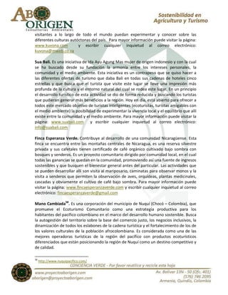 visitantes a lo largo de todo el mundo puedan experimentar y conocer sobre las
diferentes culturas autóctonas del país. Para mayor información puede visitar la página:
www.kuvona.com          y escribir cualquier inquietud al correo electrónico:
kuvona@mweb.co.za

Sua Bali. Es una iniciativa de Ida Ayu Agung Mas mujer de origen indonesio y con la cual
se ha buscado desde su fundación la armonía entre los intereses personales, la
comunidad y el medio ambiente. Esta iniciativa es un contrapeso que se quiso hacer a
las diferentes ofertas de turismo que daba Bali en todas sus cadenas de hoteles cinco
estrellas y que busca que el turista que visite este lugar se lleve una impresión más
profunda de la cultura y el entorno natural del cual se rodea este lugar. En un principio
el desarrollo turístico de esta actividad se dio de forma reducida y buscando los turistas
que pudieran generar más beneficios a la región. Hoy en día, está abierto para ofrecer a
todos este mercado objetivo de turistas inteligentes (ecoturistas, turistas amigables con
el medio ambiente) la posibilidad de experimentar la vivencia local y el equilibrio que allí
existe entre la comunidad y el medio ambiente. Para mayor información puede visitar la
página: www.suabali.com y escribir cualquier inquietud al correo electrónico:
info@suabali.com

Finca Esperanza Verde. Contribuye al desarrollo de una comunidad Nicaragüense. Esta
finca se encuentra entre las montañas centrales de Nicaragua, es una reserva silvestre
privada y sus cafetales tienen certificado de café orgánico cultivado bajo sombra con
bosques y senderos. Es un proyecto comunitario dirigido por comunidad local, en el cual
todas las ganancias se quedan en la comunidad, promoviendo así una fuente de ingresos
sostenibles y que busquen el bienestar general antes del particular. Las actividades que
se pueden desarrollar allí son visita al mariposario, caminatas para observar monos y la
visita a senderos que permiten la observación de aves, orquídeas, plantas medicinales,
cascadas y obviamente el cultivo de café bajo sombra. Para mayor información puede
visitar la página: www.fincaesperanzaverde.com y escribir cualquier inquietud al correo
electrónico: fincaesperanzaverde@gmail.com

Mano Cambiada58. Es una corporación del municipio de Nuquí (Chocó – Colombia), que
promueve el Ecoturismo Comunitario como una estrategia productiva para los
habitantes del pacífico colombiano en el marco del desarrollo humano sostenible. Busca
la autogestión del territorio sobre la base del comercio justo, los negocios inclusivos, la
dinamización de todos los eslabones de la cadena turística y el fortalecimiento de los de
los valores culturales de la población afrocolombiana. Es considerada como una de las
mejores operadoras turísticas de la región del pacífico con productos ecoturísticos
diferenciados que están posicionando la región de Nuquí como un destino competitivo y
de calidad.

58
     http://www.nuquipacifico.com/
 
