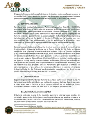 El siguiente Programa de Buenas Prácticas va destinado a todas aquellas personas de la
comunidad de la Cuenca Media del Río Otún que desarrollan sus actividades en lugares y
predios donde realizan acciones relativas a la agricultura, la recreación y el turismo.

         2. CONTEXTUALIZACIÓN
Para lograr este objetivo la Corporación Autónoma Regional de Risaralda – CARDER ha
promovido y facilitado la elaboración de la Agenda Ambiental, construida en el marco
del proyecto PAT “Consolidación de un Circuito de Turismo Sostenible en la Cuenca del
Río Otún”, dentro del cual se ha identificado la necesidad de diseñar un programa de
turismo sostenible que contemple la implementación de buenas prácticas (agrícolas y
turísticas) con el fin de fortalecer el destino infiriendo que la vocación con más
oportunidades para ser implementada es la del agroturismo y ecoturismo, como
alternativa de generación de ingresos alternativos para los habitantes de la cuenca.

Como una estrategia de desarrollo rural y siendo el turismo el punto de encuentro entre
la comunidad y la Agenda Ambiental de la Cuenca Media del Río Otún, se plantea
desarrollar éste Programa de Buenas Prácticas Agrícolas (B.P.A.) y Turismo Sostenible
(T.S.) para la Cuenca Media del Río Otún que busca favorecer la producción más limpia
en los sectores productivos afines, para que estos velen por garantizar las condiciones
mínimas para asegurar disponibilidad del recurso hídrico, en cantidad y calidad, además
de procurar porque existan unas condiciones ambientales mínimas que redunden en
que el destino sea atractivo para los potenciales turistas responsables. Adicional a esto
se pretende que este programa sirva de herramienta para subsanar y contener las
consecuencias que se generan por dos tensiones existentes en el presente a lo largo de
la Cuenca Media del Río Otún que son la realización espontánea y sin directrices de
planificación de la agricultura y la recreación y el turismo.

             2.1. ¿QUÉ ES EL TURISMO?
Según la Organización Mundial del Turismo (O.M.T.) de las Naciones Unidad (U.N.), “el
turismo comprende las actividades que realizan las personas (turistas) durante sus viajes
y estancias en lugares distintos al de su entorno habitual, por un periodo de tiempo
consecutivo inferior a un año, con fines de ocio, por negocios y otros motivos” 3.

             2.2. ¿QUÉ ES EL TURISMO SOSTENIBLE (T.S.)?
El turismo sostenible es una de las industrias que mayor valor agregado aporta a las
sociedades y economías de los lugares que lo desarrollan ya que ayuda a emplear a la
comunidad local, provoca difusión y conservación del patrimonio sociocultural, además
de promover la protección de todos los recursos naturales.

3
    Organización Mundial del Turismo (O.M.T.).
 