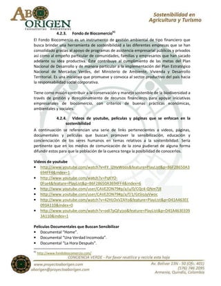 4.2.3. Fondo de Biocomercio61
El Fondo Biocomercio es un instrumento de gestión ambiental de tipo financiero que
busca brindar una herramienta de sostenibilidad a las diferentes empresas que se han
consolidado gracias al apoyo de programas de asistencia empresarial públicos y privados
así como al empeño particular de comunidades, familias y empresarios que han sacado
adelante su idea productiva. Éste contribuye al cumplimiento de las metas del Plan
Nacional de Desarrollo y de manera particular a la implementación del Plan Estratégico
Nacional de Mercados Verdes, del Ministerio de Ambiente, Vivienda y Desarrollo
Territorial. Es una iniciativa que promueve y convoca al sector productivo del país hacia
la responsabilidad social corporativa.

Tiene como misión contribuir a la conservación y manejo sostenible de la biodiversidad a
través de gestión y direccionamiento de recursos financieros para apoyar iniciativas
empresariales de biocomercio, con criterios de buenas prácticas económicas,
ambientales y sociales.

             4.2.4. Videos de youtube, películas y páginas que se enfocan en la
                  sostenibilidad
A continuación se referencian una serie de links pertenecientes a videos, páginas,
documentales y películas que buscan promover la sensibilización, educación y
concienciación de los seres humanos en temas relativos a la sostenibilidad. Sería
pertinente que en los medios de comunicación de la zona pudieran de alguna forma
difundir estos para que la población de la cuenca tenga la posibilidad de conocerlos.

Videos de youtube
• http://www.youtube.com/watch?v=FY_l2HvWoos&feature=PlayList&p=B6F28650A3
   694FF4&index=1
• http://www.youtube.com/watch?v=PqKYO-
   0Fse4&feature=PlayList&p=B6F28650A3694FF4&index=6
• http://www.youtube.com/user/CAVEZON79#p/a/u/0/CQc4-QNm7j8
• http://www.youtube.com/user/CAVEZON79#p/a/f/1/GtSIoJyVwoc
• http://www.youtube.com/watch?v=42HLOxVZAYo&feature=PlayList&p=D41A463EE
   093A110&index=0
• http://www.youtube.com/watch?v=odI7pQFyjso&feature=PlayList&p=D41A463EE09
   3A110&index=1

Películas Documentales que Buscan Sensibilizar
• Documental “Home”.
• Documental “Una Verdad Incomoda”.
• Documental “La Hora Después”.
61
     http://www.fondobiocomercio.com/
 