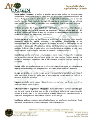 Construcción Vernácula: se refiere a aquéllas estructuras hechas por constructores
empíricos de una manera informal, en lugar de por arquitectos usando metodologías de
diseño. Aunque se usó por primera vez en el siglo XIX, el concepto vino a hacerse
popular tan sólo hacia mediados del siglo XX, cuando la construcción de los hábitats
tradicionales comenzó a ser presentada como un elemento de gran significado cultural.

Cultura: conjunto de rasgos distintivos, espirituales y materiales, intelectuales y
afectivos que caracterizan una sociedad o grupo social, y que mas allá de las artes y de
las letras, engloba los modos de vida, los derechos fundamentales del ser humano, los
sistemas de valores, las tradiciones y las creencias.

Destino turístico: unidad de planificación y gestión del territorio que como espacio
geográfico delimitado, define imágenes y percepciones determinantes de su
competitividad en el mercado turístico. El destino turístico se caracteriza por la
presencia de atractivos, infraestructura básica, planta turística, superestructura como
conjunto de bienes y servicios turísticos ofrecidos al visitante o turista en la zona y por
diversos grupos humanos entre los cuales se encuentra la comunidad local.

Ecosistemas: son las diferentes comunidades de seres vivos, e incluyen las relaciones
que se establecen entre ellos, así como entre ellos y su entorno. También abarcan los
diferentes ambientes producidos por el ser humano, como los paisajes agrícolas y
pecuarios.

Energía eólica: es aquella energía que proviene de los vientos y puede ser utilizada para
la generación de energía eléctrica por medio de procesos mecánicos de conversión.

Energía geotérmica: es aquella energía que proviene del interior de la tierra, se utiliza el
calor que existe debajo del suelo, para la generación de energía eléctrica, calórica, o
procesos de secado industrial.

Especies: son todas las formas de vida existentes en el planeta, y pueden ser terrestres,
acuáticas, aéreas o subterráneas.

Establecimiento de alojamiento y hospedaje (EAH): conjunto de bienes destinados por
una persona natural o jurídica para prestar el servicio de alojamiento no permanente
inferior a 30 días, con o sin alimentación y servicios básicos y/o complementarios o
accesorios de alojamiento mediante un contrato de hospedaje.

Fertilizante o Abono: producto que aplicado al suelo o a las plantas, suministra a éstas
uno o más nutrientes necesarios para su crecimiento y desarrollo.
 